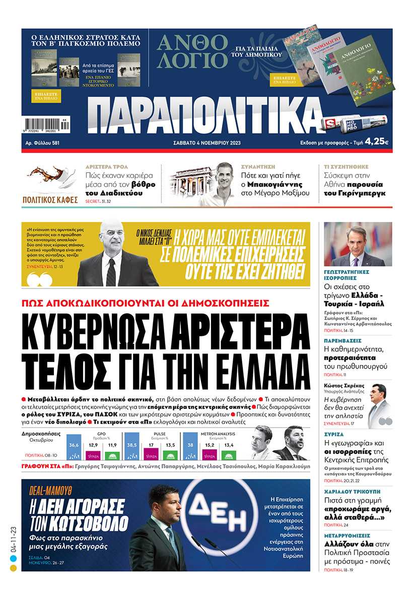 Με τίτλο: «Κυβερνώσα αριστερά τέλος για την Ελλάδα» κυκλοφορούν αύριο, Σάββατο 4 Νοεμβρίου, τα «Παραπολιτικά». Πώς αποκωδικοποιούνται οι δημοσκοπήσεις  Ο Νίκος Δένδιας μιλάει στα «Παραπολιτικά» «Η Χώρα μας ούτε εμπλέκεται σε πολεμικές επιχειρήσεις, ούτε της έχει ζητηθεί» Γεωστρατηγικές ισορροπίες  Οι σχέσεις στο τρίγωνο Ελλάδα - Τουρκία - Ισραήλ 