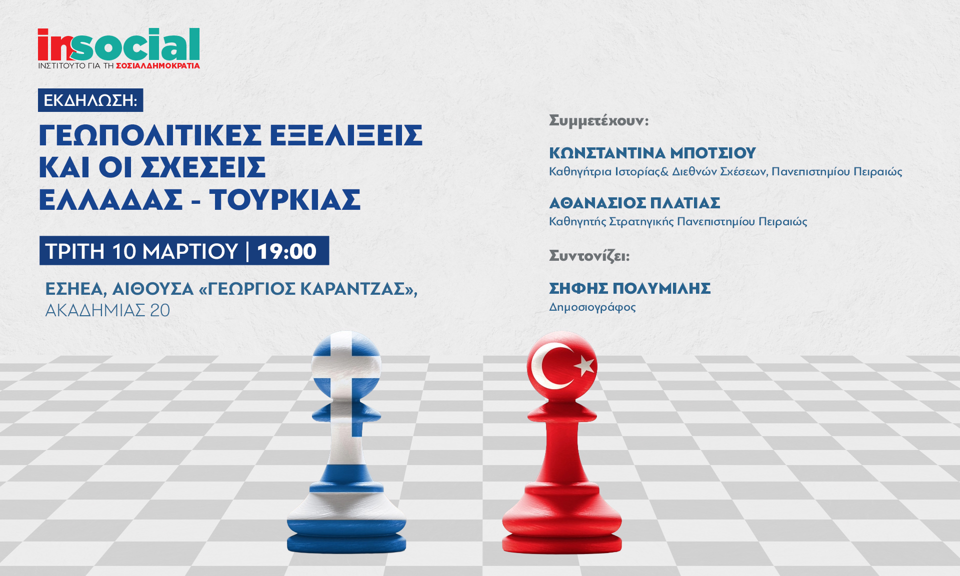 Εκδήλωση – συζήτηση με θέμα «Γεωπολιτικές εξελίξεις και οι σχέσεις Ελλάδας – Τουρκίας» διοργανώνει το Ινστιτούτο για τη Σοσιαλδημοκρατία - InSocial την Τρίτη 10 Μαρτίου στις 19:00. Η εκδήλωση θα πραγματοποιηθεί στην αίθουσα «Γεώργιος Καράντζας» της ΕΣΗΕΑ, στην Αθήνα, με στόχο την ανάλυση των πρόσφατων γεωπολιτικών εξελίξεων και τη συζήτηση για το μέλλον των ελληνοτουρκικών σχέσεων.  Στη συζήτηση θα συμμετάσχουν η Κωνσταντίνα Μπότσιου, καθηγήτρια Ιστορίας και Διεθνών Σχέσεων στο Πανεπιστήμιο Πειραιώς, και ο 