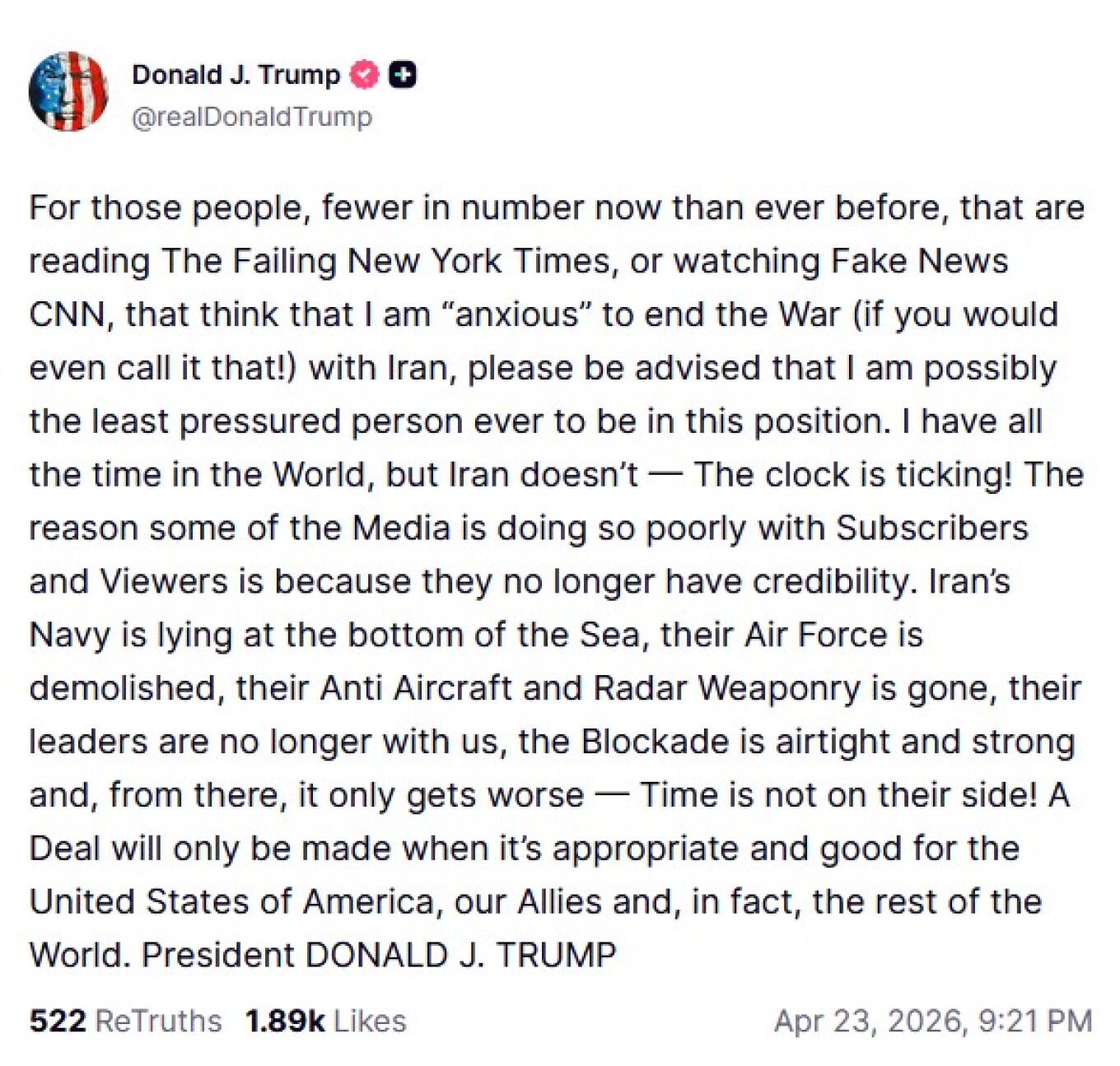 «Όλο τον χρόνο του κόσμου» είπε ότι έχει ο Ντόναλντ Τραμπ για να κλείσει μια συμφωνία με το Ιράν, για το οποίο λέει ότι είναι αυτό που βιάζεται γιατί έχει χάσει τις Ένοπλες Δυνάμεις του. Ο Πρόεδρος των Ηνωμένων Πολιτειών σε ανάρτησή του αναφέρει ότι είναι συγκεκριμένα μέσα ενημέρωσης που τον παρουσιάζουν ως «πιεσμένο» να προχωρήσει σε συμφωνία με την Τεχεράνη. Αντίθετα, όπως λέει, μια συμφωνία «θα επιτευχθεί μόνο όταν είναι κατάλληλη και ωφέλιμη για τις Ηνωμένες Πολιτείες της Αμερικής, τους συμμάχους μας κα
